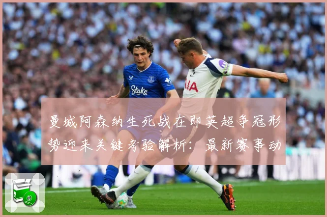 曼城阿森纳生死战在即英超争冠形势迎来关键考验解析：最新赛事动态与深度分析