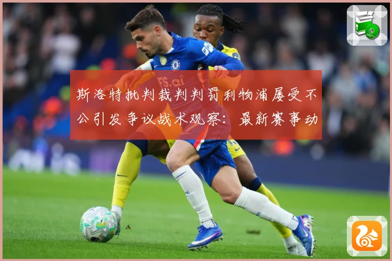 斯洛特批判裁判判罚利物浦屡受不公引发争议战术观察：最新赛事动态与深度分析