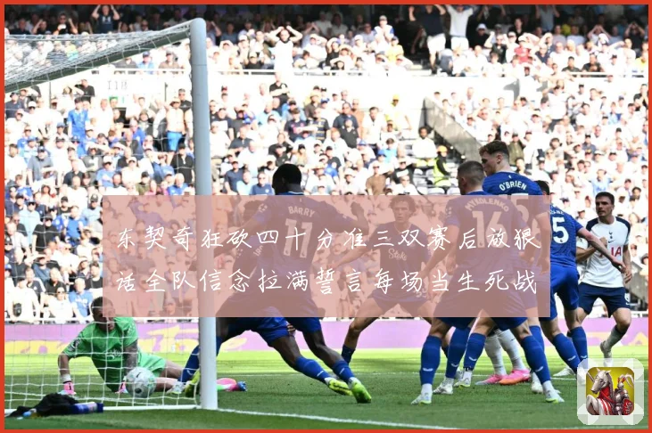 东契奇狂砍四十分准三双赛后放狠话全队信念拉满誓言每场当生死战赛场复盘：最新赛事动态与深度分析